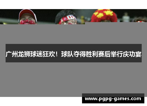 广州龙狮球迷狂欢！球队夺得胜利赛后举行庆功宴