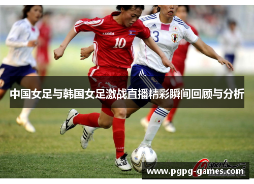 中国女足与韩国女足激战直播精彩瞬间回顾与分析