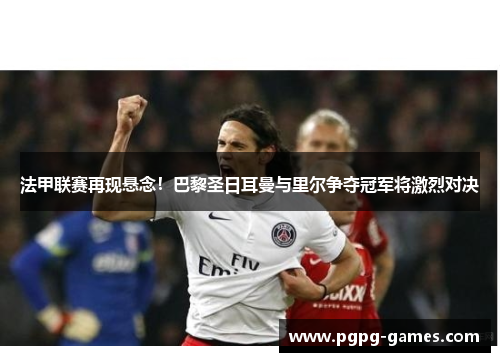 法甲联赛再现悬念！巴黎圣日耳曼与里尔争夺冠军将激烈对决