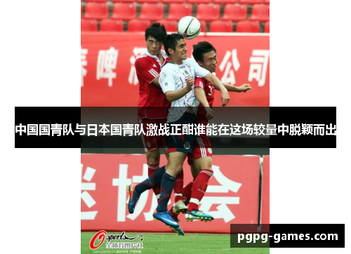 中国国青队与日本国青队激战正酣谁能在这场较量中脱颖而出