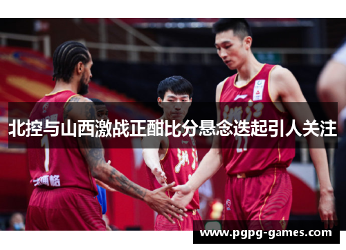 北控与山西激战正酣比分悬念迭起引人关注